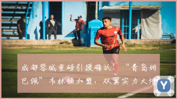 成都蓉城重磅引援确认！“青岛姆巴佩”韦林顿加盟，双翼实力大增_卡隆_中超_阿森纳