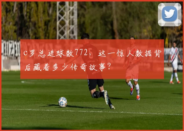 c罗总进球数772，这一惊人数据背后藏着多少传奇故事？