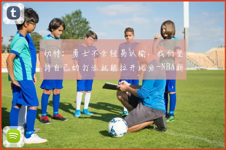 切特：勇士不会轻易认输，我们坚持自己的打法就能拉开比分-NBA新闻